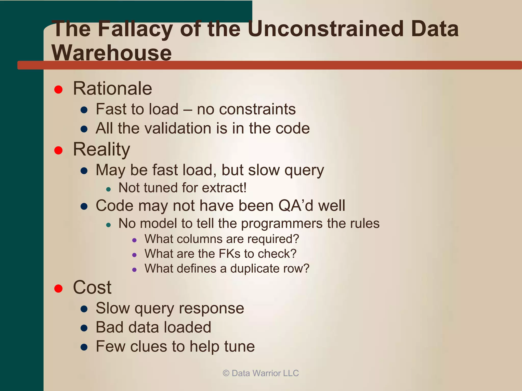 The Fallacy of the Unconstrained Data 
Warehouse 
 Rationale 
● Fast to load – no constraints 
● All the validation is in the code 
 Reality 
● May be fast load, but slow query 
● Not tuned for extract! 
● Code may not have been QA’d well 
● No model to tell the programmers the rules 
● What columns are required? 
● What are the FKs to check? 
● What defines a duplicate row? 
 Cost 
● Slow query response 
● Bad data loaded 
● Few clues to help tune 
© Data Warrior LLC 
 