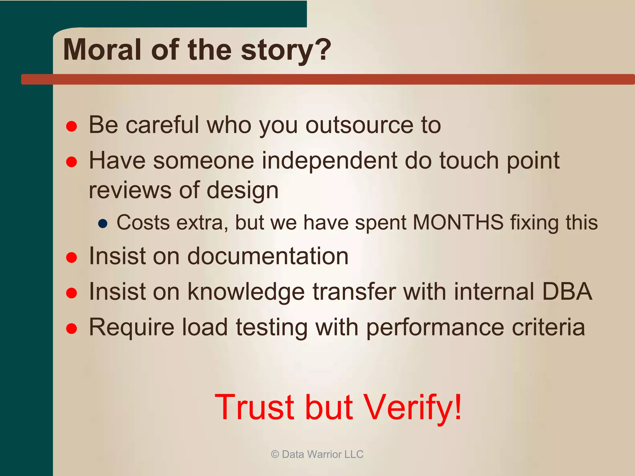 Moral of the story? 
 Be careful who you outsource to 
 Have someone independent do touch point 
reviews of design 
● Costs extra, but we have spent MONTHS fixing this 
 Insist on documentation 
 Insist on knowledge transfer with internal DBA 
 Require load testing with performance criteria 
Trust but Verify! 
© Data Warrior LLC 
 