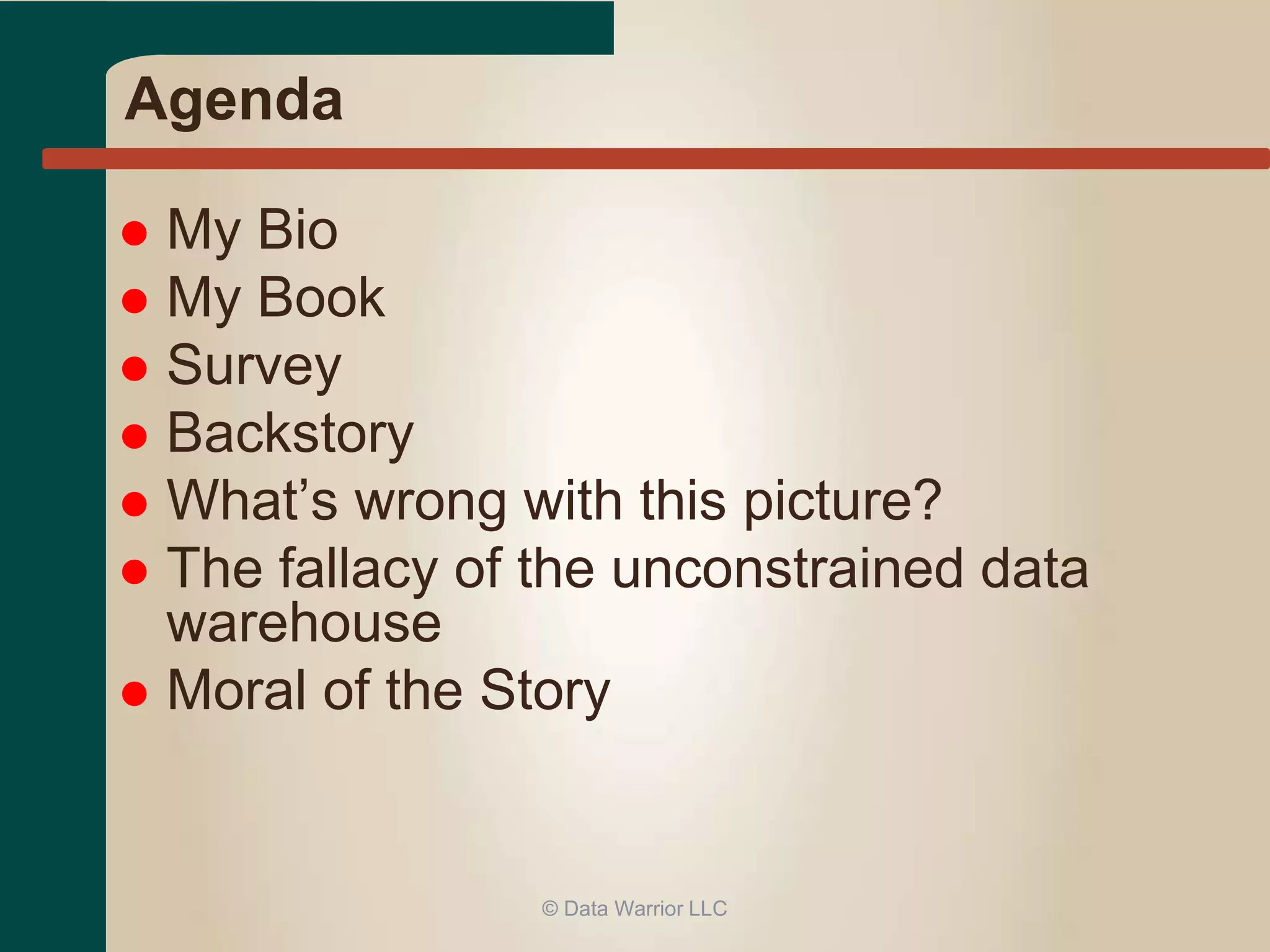 Agenda 
 My Bio 
 My Book 
 Survey 
 Backstory 
 What’s wrong with this picture? 
 The fallacy of the unconstrained data 
warehouse 
 Moral of the Story 
© Data Warrior LLC 
 
