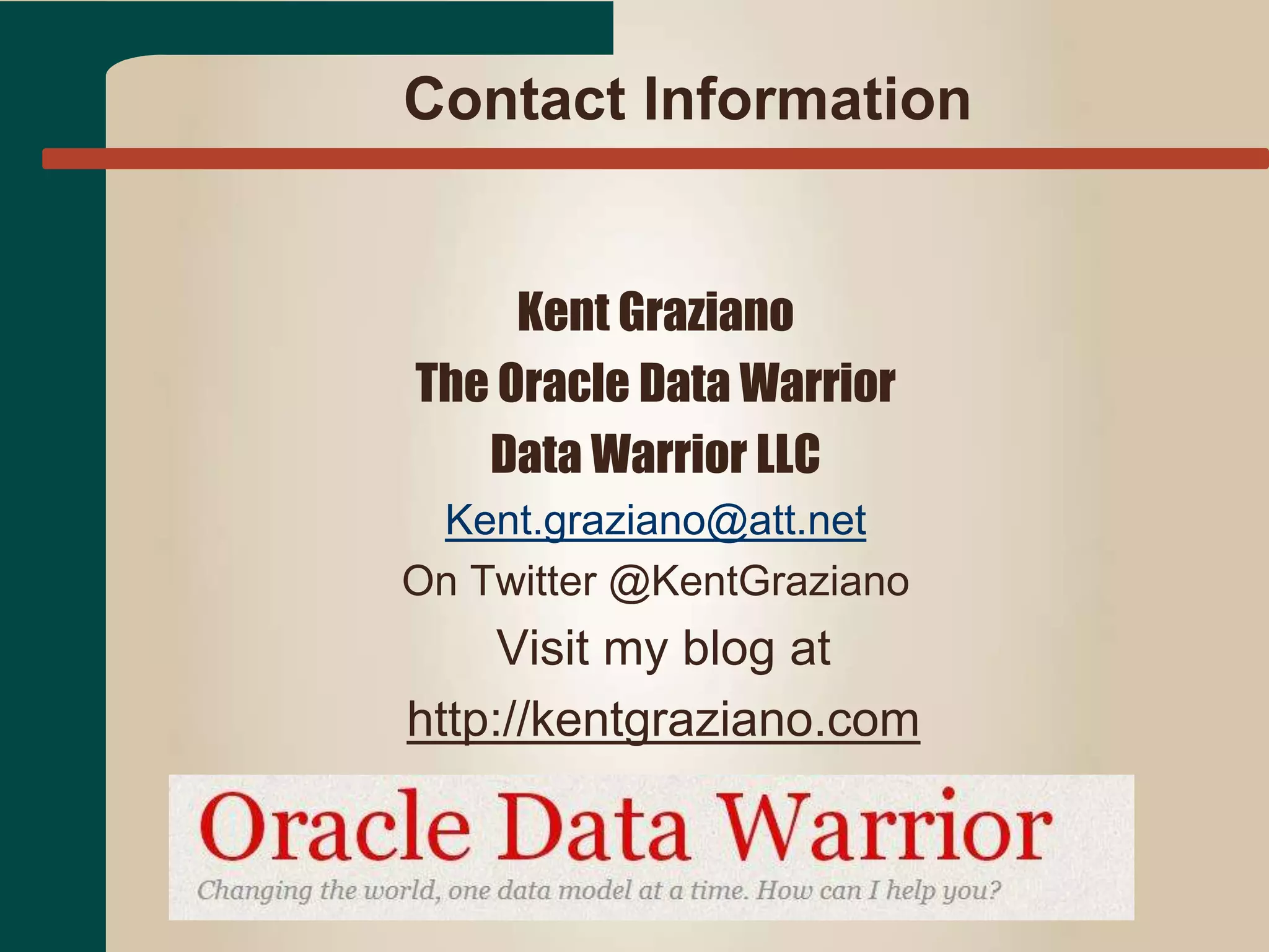 Contact Information 
Kent Graziano 
The Oracle Data Warrior 
Data Warrior LLC 
Kent.graziano@att.net 
On Twitter @KentGraziano 
Visit my blog at 
http://kentgraziano.com 
