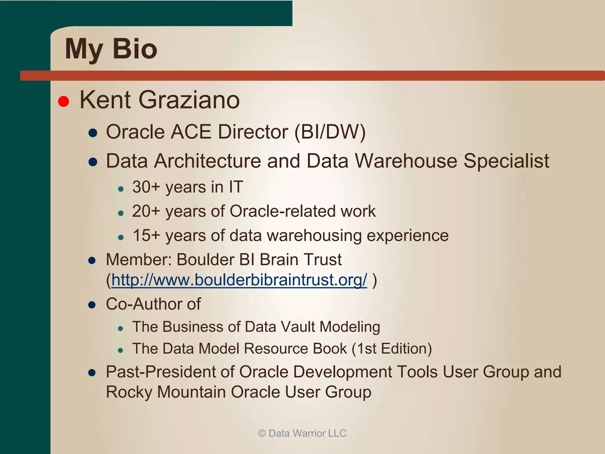 My Bio 
 Kent Graziano 
● Oracle ACE Director (BI/DW) 
● Data Architecture and Data Warehouse Specialist 
● 30+ years in IT 
● 20+ years of Oracle-related work 
● 15+ years of data warehousing experience 
● Member: Boulder BI Brain Trust 
(http://www.boulderbibraintrust.org/ ) 
● Co-Author of 
● The Business of Data Vault Modeling 
● The Data Model Resource Book (1st Edition) 
● Past-President of Oracle Development Tools User Group and 
Rocky Mountain Oracle User Group 
© Data Warrior LLC 
 