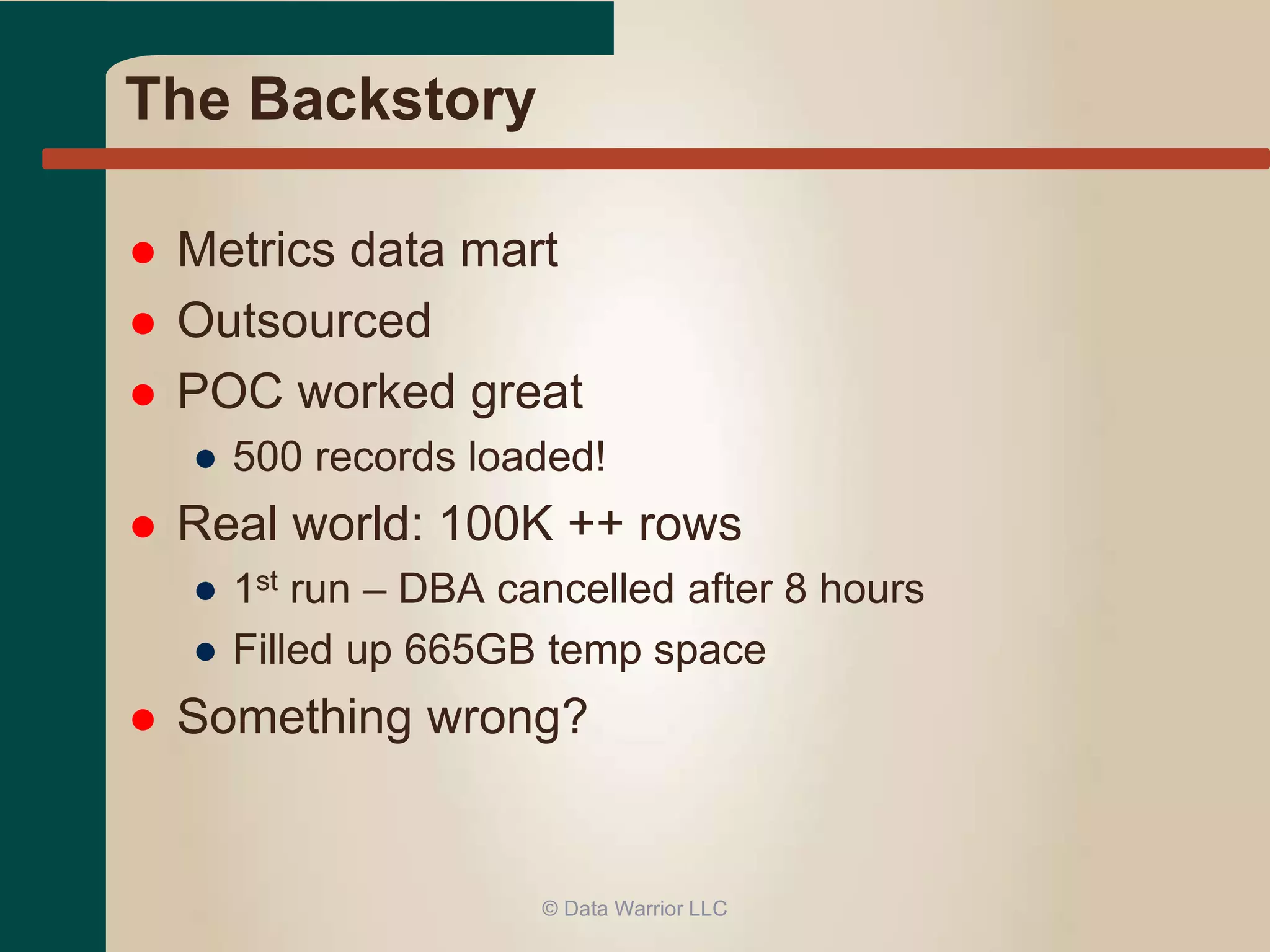 The Backstory 
 Metrics data mart 
 Outsourced 
 POC worked great 
● 500 records loaded! 
 Real world: 100K ++ rows 
● 1st run – DBA cancelled after 8 hours 
● Filled up 665GB temp space 
 Something wrong? 
© Data Warrior LLC 
 