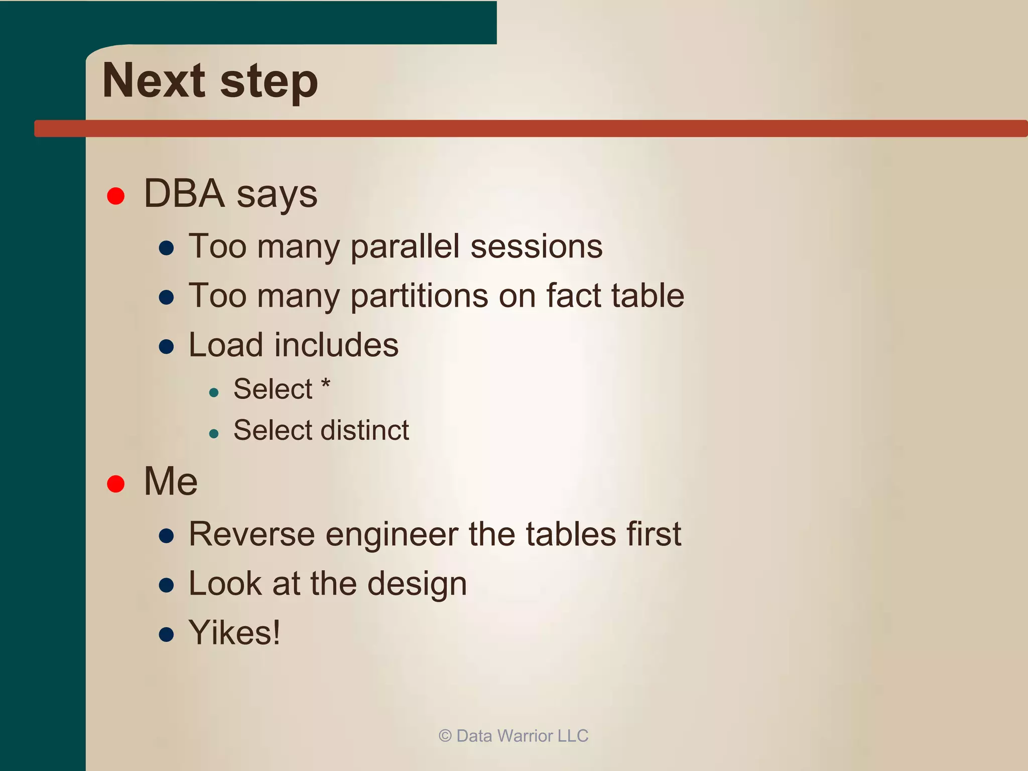 Next step 
 DBA says 
● Too many parallel sessions 
● Too many partitions on fact table 
● Load includes 
● Select * 
● Select distinct 
 Me 
● Reverse engineer the tables first 
● Look at the design 
● Yikes! 
© Data Warrior LLC 
 