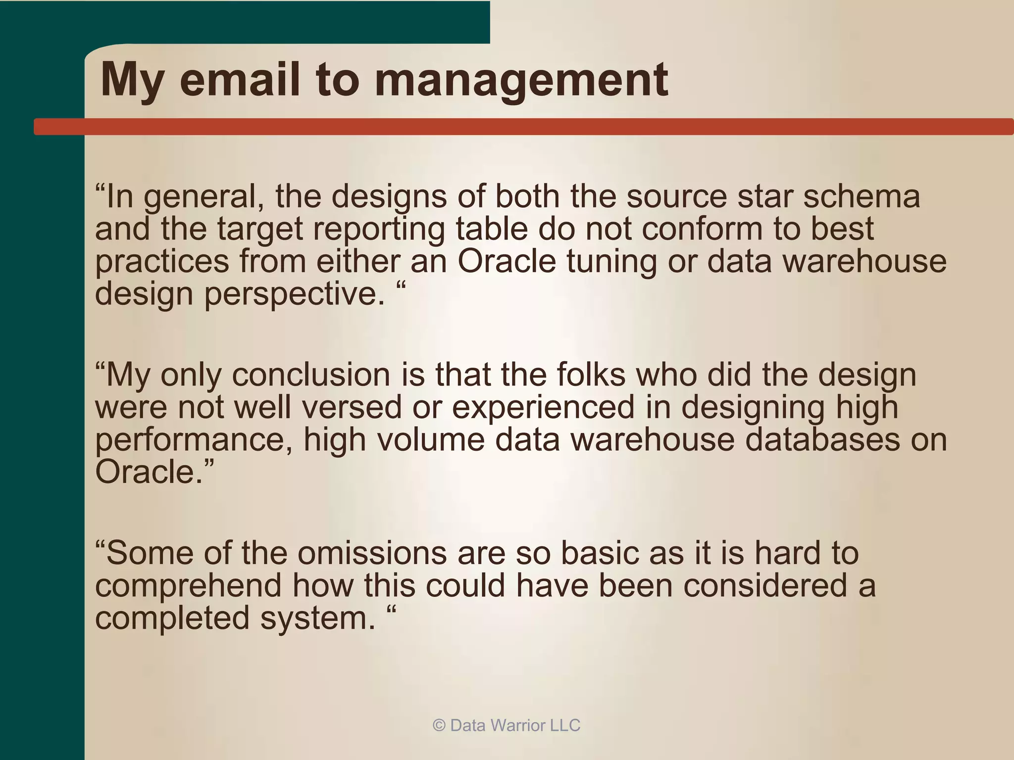My email to management 
“In general, the designs of both the source star schema 
and the target reporting table do not conform to best 
practices from either an Oracle tuning or data warehouse 
design perspective. “ 
“My only conclusion is that the folks who did the design 
were not well versed or experienced in designing high 
performance, high volume data warehouse databases on 
Oracle.” 
“Some of the omissions are so basic as it is hard to 
comprehend how this could have been considered a 
completed system. “ 
© Data Warrior LLC 
 