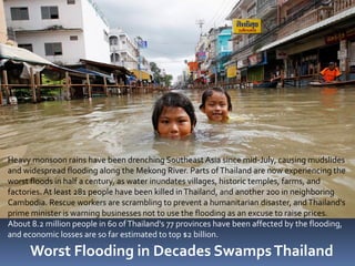 Heavy monsoon rains have been drenching Southeast Asia since mid-July, causing mudslides
and widespread flooding along the Mekong River. Parts of Thailand are now experiencing the
worst floods in half a century, as water inundates villages, historic temples, farms, and
factories. At least 281 people have been killed in Thailand, and another 200 in neighboring
Cambodia. Rescue workers are scrambling to prevent a humanitarian disaster, and Thailand's
prime minister is warning businesses not to use the flooding as an excuse to raise prices.
About 8.2 million people in 60 of Thailand's 77 provinces have been affected by the flooding,
and economic losses are so far estimated to top $2 billion.

      Worst Flooding in Decades Swamps Thailand
 