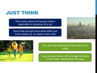JUST THINK
    Don‟t worry about not having made a
      reservation in advance for a car

  Wait inside and get more done while your
   horse shows up, no need to hail a cab



                            You won‟t be polluting the earth with more
                                              smog


                           Local unused horses will no longer be sitting
                              in their stalls, wasting their life away
 
