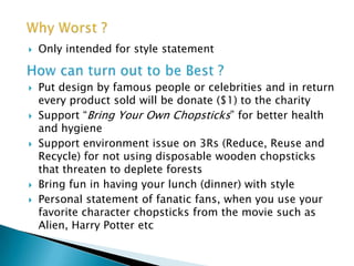    Only intended for style statement


   Put design by famous people or celebrities and in return
    every product sold will be donate ($1) to the charity
   Support “Bring Your Own Chopsticks” for better health
    and hygiene
   Support environment issue on 3Rs (Reduce, Reuse and
    Recycle) for not using disposable wooden chopsticks
    that threaten to deplete forests
   Bring fun in having your lunch (dinner) with style
   Personal statement of fanatic fans, when you use your
    favorite character chopsticks from the movie such as
    Alien, Harry Potter etc
 