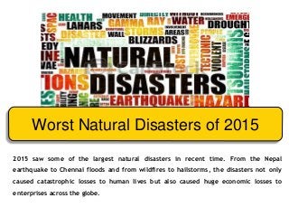 2015 saw some of the largest natural disasters in recent time. From the Nepal
earthquake to Chennai floods and from wildfires to hailstorms, the disasters not only
caused catastrophic losses to human lives but also caused huge economic losses to
enterprises across the globe.
Worst Natural Disasters of 2015
 