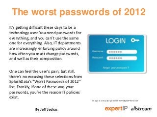 The worst passwords of 2012
It’s getting difficult these days to be a
technology user. You need passwords for
everything, and you can’t use the same
one for everything. Also, IT departments
are increasingly enforcing policy around
how often you must change passwords,
and well as their composition.

One can feel the user’s pain, but still,
there’s no excusing these selections from
SplashData’s “Worst Passwords of 2012”
list. Frankly, if one of these was your
passwords, you’re the reason IT policies
exist.
                                            Image courtesy of digitalartat FreeDigitalPhotos.net



              By Jeff Jedras
 