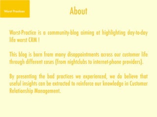 About

Worst-Practice is a community-blog aiming at highlighting day-to-day
life worst CRM !

This blog is born from many disappointments across our customer life
through different cases (from nightclubs to internet-phone providers).

By presenting the bad practices we experienced, we do believe that
useful insights can be extracted to reinforce our knowledge in Customer
Relationship Management.
 