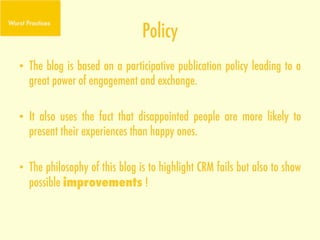 Policy
•  The blog is based on a participative publication policy leading to a
   great power of engagement and exchange.

•  It also uses the fact that disappointed people are more likely to
   present their experiences than happy ones.

•  The philosophy of this blog is to highlight CRM fails but also to show
     possible improvements !
	
  
 