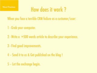 How does it work ?
When you face a terrible CRM failure as a customer/user:

1 - Grab your computer.

2 - Write a ≈500 words article to describe your experience.

3 - Find good improvements.

4 – Send it to us & Get published on the blog !

5 – Let the exchange begin.
 