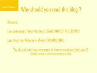 Why should you read this blog ?
Because:

Everyone reads “Best Practices”, STAND OUT OF THE CROWD !

Learning from failures is always CONSTRUCTIVE.

    You do not want your company to have a worst-practice’s post !
                  (maybe you are in charge of a company’s CRM)
 
