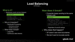 © 2019 SPLUNK INC.
What is it?
• Distributes events across Indexers
► Why is it important?
• Distributed Processing
− Distributes workload
− Parallel processing
► When does it break?
• Large files
• Continuous data streams
Load Balancing
A Primer…
How does it break?
• Forwarder keeps sending to the same
Indexer until:
− Regardless of autoLB settings
► Why does that happen?
• UF doesn’t see event boundaries
• We don’t want to truncate events
autoLB = true
autoLBFrequency = 30
autoLBVolume = <bytes>
outputs.conf
[monitor://<path>]
time_before_close = 3
* Secs to wait after EoF
[tcp://<remote server>:<port>]
rawTcpDoneTimeout = 10
inputs.conf
 