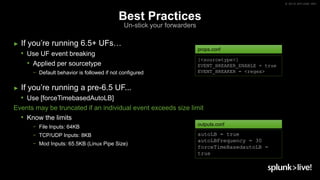 © 2019 SPLUNK INC.
Best Practices
Un-stick your forwarders
► If you’re running 6.5+ UFs…
• Use UF event breaking
• Applied per sourcetype
− Default behavior is followed if not configured
► If you’re running a pre-6.5 UF...
• Use [forceTimebasedAutoLB]
Events may be truncated if an individual event exceeds size limit
• Know the limits
− File Inputs: 64KB
− TCP/UDP Inputs: 8KB
− Mod Inputs: 65.5KB (Linux Pipe Size)
autoLB = true
autoLBFrequency = 30
forceTimeBasedautoLB =
true
outputs.conf
[<sourcetype>]
EVENT_BREAKER_ENABLE = true
EVENT_BREAKER = <regex>
props.conf
 