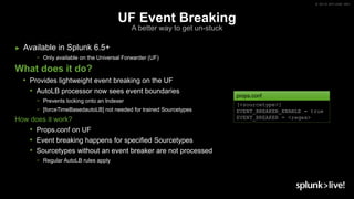 © 2019 SPLUNK INC.
UF Event Breaking
A better way to get un-stuck
► Available in Splunk 6.5+
− Only available on the Universal Forwarder (UF)
What does it do?
• Provides lightweight event breaking on the UF
• AutoLB processor now sees event boundaries
− Prevents locking onto an Indexer
− [forceTimeBasedautoLB] not needed for trained Sourcetypes
How does it work?
• Props.conf on UF
• Event breaking happens for specified Sourcetypes
• Sourcetypes without an event breaker are not processed
− Regular AutoLB rules apply
[<sourcetype>]
EVENT_BREAKER_ENABLE = true
EVENT_BREAKER = <regex>
props.conf
 