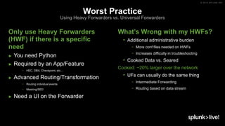 © 2019 SPLUNK INC.
Worst Practice
Using Heavy Forwarders vs. Universal Forwarders
Only use Heavy Forwarders
(HWF) if there is a specific
need
► You need Python
► Required by an App/Feature
− HEC, DBX, Checkpoint, etc…
► Advanced Routing/Transformation
− Routing individual events
− Masking/SED
► Need a UI on the Forwarder
What’s Wrong with my HWFs?
• Additional administrative burden
− More conf files needed on HWFs
− Increases difficulty in troubleshooting
• Cooked Data vs. Seared
Cooked: ~20% larger over the network
• UFs can usually do the same thing
− Intermediate Forwarding
− Routing based on data stream
 