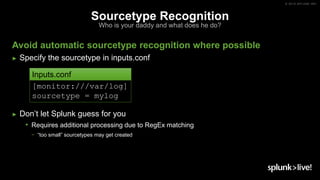 © 2019 SPLUNK INC.
Sourcetype Recognition
Who is your daddy and what does he do?
Avoid automatic sourcetype recognition where possible
► Specify the sourcetype in inputs.conf
► Don’t let Splunk guess for you
• Requires additional processing due to RegEx matching
− “too small” sourcetypes may get created
[monitor:///var/log]
sourcetype = mylog
Inputs.conf
 