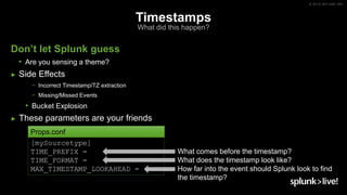 © 2019 SPLUNK INC.
Timestamps
What did this happen?
Don’t let Splunk guess
• Are you sensing a theme?
► Side Effects
− Incorrect Timestamp/TZ extraction
− Missing/Missed Events
• Bucket Explosion
► These parameters are your friends
[mySourcetype]
TIME_PREFIX =
TIME_FORMAT =
MAX_TIMESTAMP_LOOKAHEAD =
What comes before the timestamp?
What does the timestamp look like?
How far into the event should Splunk look to find
the timestamp?
Props.conf
 