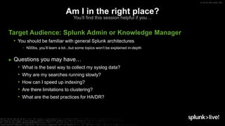 © 2019 SPLUNK INC.
Target Audience: Splunk Admin or Knowledge Manager
• You should be familiar with general Splunk architectures
− N00bs, you’ll learn a lot...but some topics won’t be explained in-depth
► Questions you may have…
• What is the best way to collect my syslog data?
• Why are my searches running slowly?
• How can I speed up indexing?
• Are there limitations to clustering?
• What are the best practices for HA/DR?
Am I in the right place?
You’ll find this session helpful if you…
 