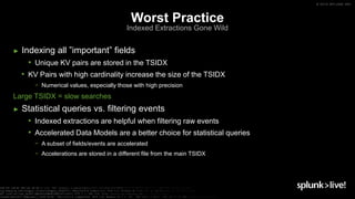 © 2019 SPLUNK INC.
► Indexing all ”important” fields
• Unique KV pairs are stored in the TSIDX
• KV Pairs with high cardinality increase the size of the TSIDX
− Numerical values, especially those with high precision
Large TSIDX = slow searches
► Statistical queries vs. filtering events
• Indexed extractions are helpful when filtering raw events
• Accelerated Data Models are a better choice for statistical queries
− A subset of fields/events are accelerated
− Accelerations are stored in a different file from the main TSIDX
Worst Practice
Indexed Extractions Gone Wild
 