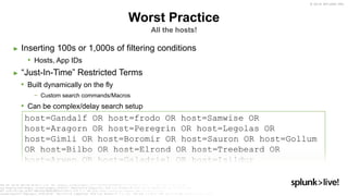 © 2019 SPLUNK INC.
Worst Practice
All the hosts!
► Inserting 100s or 1,000s of filtering conditions
• Hosts, App IDs
► “Just-In-Time” Restricted Terms
• Built dynamically on the fly
− Custom search commands/Macros
• Can be complex/delay search setup
host=Gandalf OR host=frodo OR host=Samwise OR
host=Aragorn OR host=Peregrin OR host=Legolas OR
host=Gimli OR host=Boromir OR host=Sauron OR host=Gollum
OR host=Bilbo OR host=Elrond OR host=Treebeard OR
host=Arwen OR host=Galadriel OR host=Isildur
 