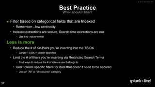 © 2019 SPLUNK INC.
Best Practice
When should I filter?
► Filter based on categorical fields that are Indexed
• Remember…low cardinality
• Indexed extractions are secure, Search-time extractions are not
− Use key::value format
Less is more
• Reduce the # of KV-Pairs you’re inserting into the TSIDX
− Larger TSIDX = slower searches
• Limit the # of filters you’re inserting via Restricted Search Terms
− Find ways to reduce the # of roles a user belongs to
• Don’t create specific filters for data that doesn’t need to be secured
− Use an ”All” or “Unsecured” category
37
 