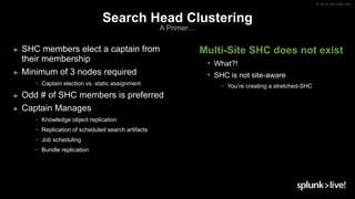 © 2019 SPLUNK INC.
Search Head Clustering
A Primer…
► SHC members elect a captain from
their membership
► Minimum of 3 nodes required
− Captain election vs. static assignment
► Odd # of SHC members is preferred
► Captain Manages
− Knowledge object replication
− Replication of scheduled search artifacts
− Job scheduling
− Bundle replication
Multi-Site SHC does not exist
• What?!
• SHC is not site-aware
− You’re creating a stretched-SHC
 