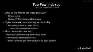 © 2019 SPLUNK INC.
Too Few Indexes
…and the problems it creates
► What do we write to the Index (TSIDX)?
• Unique terms
• Unique KV Pairs (Indexed Extractions)
► Higher data mix can mean higher cardinality
• More unique terms = Larger TSIDX
− Larger TSIDX files take longer to search
► More raw data to deal with
• Potentially uncompressing more bucket slices
• Searches can become less dense
• Lots of raw data gets filtered out after we apply schema
 