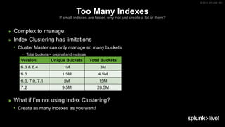 © 2019 SPLUNK INC.
Too Many Indexes
If small indexes are faster, why not just create a lot of them?
► Complex to manage
► Index Clustering has limitations
• Cluster Master can only manage so many buckets
− Total buckets = original and replicas
► What if I’m not using Index Clustering?
• Create as many indexes as you want!
Version Unique Buckets Total Buckets
6.3 & 6.4 1M 3M
6.5 1.5M 4.5M
6.6, 7.0, 7.1 5M 15M
7.2 9.5M 28.5M
 