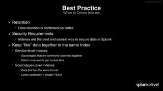 © 2019 SPLUNK INC.
Best Practice
When to Create Indexes
► Retention
• Data retention is controlled per index
► Security Requirements
• Indexes are the best and easiest way to secure data in Splunk
► Keep “like” data together in the same Index
• Service-level Indexes
− Sourcetypes that are commonly searched together
− Match more events per bucket slice
• Sourcetype-Level Indexes
− Data that has the same format
− Lower cardinality = smaller TSIDX
 