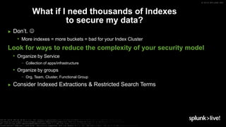 © 2019 SPLUNK INC.
► Don’t. 
• More indexes = more buckets = bad for your Index Cluster
Look for ways to reduce the complexity of your security model
• Organize by Service
− Collection of apps/infrastructure
• Organize by groups
− Org, Team, Cluster, Functional Group
► Consider Indexed Extractions & Restricted Search Terms
What if I need thousands of Indexes
to secure my data?
 