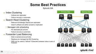 © 2019 SPLUNK INC.
Some Best Practices
Splunk HA
► Index Clustering
− Indexes are replicated
− Failure recovery is automatic
► Search Head Clustering
− Relevant Knowledge Objects are replicated
− Search artifacts are either proxied or replicated
• Managed Job scheduling
− No dedicated job servers
− Failure recovery is automatic
► Forwarder Load Balancing
− Data is spread across all sites
− Replicas are managed by IDX Clustering
− DNS can be used to ”failover” forwarders between sites or sets of
Indexers
59
Primary Site Backup Site
 