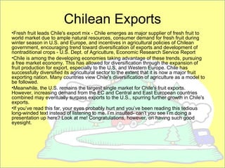 Chilean Exports
•Fresh fruit leads Chile's export mix - Chile emerges as major supplier of fresh fruit to
world market due to ample natural resources, consumer demand for fresh fruit during
winter season in U.S. and Europe, and incentives in agricultural policies of Chilean
government, encouraging trend toward diversification of exports and development of
nontraditional crops - U.S. Dept. of Agriculture, Economic Research Service Report
•Chile is among the developing economies taking advantage of these trends, pursuing
a free market economy. This has allowed for diversification through the expansion of
fruit production for export, especially to the U.S. and Western Europe. Chile has
successfully diversified its agricultural sector to the extent that it is now a major fruit
exporting nation. Many countries view Chile's diversification of agriculture as a model to
be followed.
•Meanwhile, the U.S. remains the largest single market for Chile's fruit exports.
However, increasing demand from the EC and Central and East European countries
combined may eventually surpass exports to the U.S., spurring further growth in Chile's
exports.
•If you’ve read this far, your eyes probably hurt and you’ve been reading this tedious
long-winded text instead of listening to me. I’m insulted- can’t you see I’m doing a
presentation up here? Look at me! Congratulations, however, on having such good
eyesight.
 