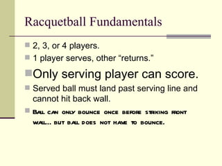 Racquetball Fundamentals
 2, 3, or 4 players.
 1 player serves, other “returns.”

Only serving player can score.
 Served ball must land past serving line and
  cannot hit back wall.
 Ball can only bounce once before striking front
  wall… but ball does not have to bounce.
 