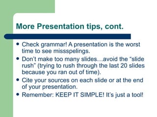 More Presentation tips, cont.

   Check grammar! A presentation is the worst
    time to see missspelings.
   Don’t make too many slides…avoid the “slide
    rush” (trying to rush through the last 20 slides
    because you ran out of time).
   Cite your sources on each slide or at the end
    of your presentation.
   Remember: KEEP IT SIMPLE! It’s just a tool!
 