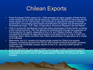 Chilean ExportsChilean Exports
• Fresh fruit leads Chile's export mix - Chile emerges as major supplier of fresh fruit to
world market due to ample natural resources, consumer demand for fresh fruit during
winter season in U.S. and Europe, and incentives in agricultural policies of Chilean
government, encouraging trend toward diversification of exports and development of
nontraditional crops - U.S. Dept. of Agriculture, Economic Research Service Report
• Chile is among the developing economies taking advantage of these trends, pursuing
a free market economy. This has allowed for diversification through the expansion of
fruit production for export, especially to the U.S. and Western Europe. Chile has
successfully diversified its agricultural sector to the extent that it is now a major fruit
exporting nation. Many countries view Chile's diversification of agriculture as a model
to be followed.
• Meanwhile, the U.S. remains the largest single market for Chile's fruit exports.
However, increasing demand from the EC and Central and East European countries
combined may eventually surpass exports to the U.S., spurring further growth in
Chile's exports.
• If you’ve read this far, your eyes probably hurt and you’ve been reading this tedious
long-winded text instead of listening to me. I’m insulted- can’t you see I’m doing a
presentation up here? Look at me! Congratulations, however, on having such good
eyesight.
 