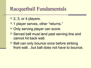 Racquetball Fundamentals
 2, 3, or 4 players.
 1 player serves, other “returns.”
 Only serving player can score.
 Served ball must land past serving line and
cannot hit back wall.
 Ball can only bounce once before striking
front wall…but ball does not have to bounce.
 