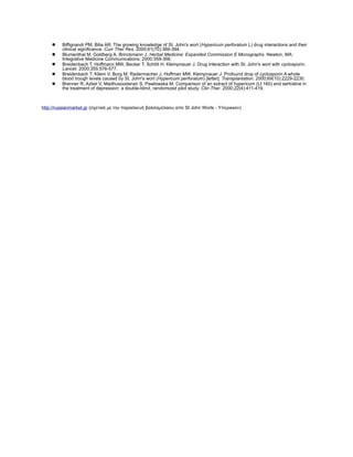 ? Biffignandi PM, Bilia AR. The growing knowledge of St. John's wort (Hypericum perforatum L) drug interactions and their
clinical significance. Curr Ther Res. 2000;61(70):389-394.
? Blumenthal M, Goldberg A, Brinckmann J. Herbal Medicine: Expanded Commission E Monographs. Newton, MA:
Integrative Medicine Communications; 2000:359-366.
? Breidenbach T, Hoffmann MW, Becker T, Schlitt H, Klempnauer J. Drug interaction with St. John's wort with cyclosporin.
Lancet. 2000;355:576-577.
? Breidenbach T, Kliem V, Burg M, Radermacher J, Hoffman MW, Klempnauer J. Profound drop of cyclosporin A whole
blood trough levels caused by St. John's wort (Hypericum perforatum) [letter]. Transplantation. 2000;69(10):2229-2230.
? Brenner R, Azbel V, Madhusoodanan S, Pawlowska M. Comparison of an extract of hypericum (LI 160) and sertraline in
the treatment of depression: a double-blind, randomized pilot study. Clin Ther. 2000;22(4):411-419.
http://russianmarket.gr (Ҧ֦ŦӦɦ? ̦ ӦǦ ЦѦҦʦŦ? ¦˦Ҧ?˦ɦϦ Ц St John Worts - ЦŦѦɦʦʦϦ)
 