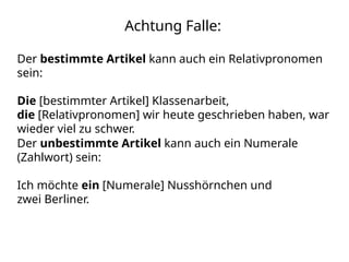 Achtung Falle:
Der bestimmte Artikel kann auch ein Relativpronomen
sein:
Die [bestimmter Artikel] Klassenarbeit,
die [Relativpronomen] wir heute geschrieben haben, war
wieder viel zu schwer.
Der unbestimmte Artikel kann auch ein Numerale
(Zahlwort) sein:
Ich möchte ein [Numerale] Nusshörnchen und
zwei Berliner.
 