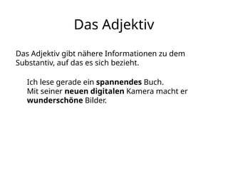 Das Adjektiv
Das Adjektiv gibt nähere Informationen zu dem
Substantiv, auf das es sich bezieht.
Ich lese gerade ein spannendes Buch.
Mit seiner neuen digitalen Kamera macht er
wunderschöne Bilder.
 