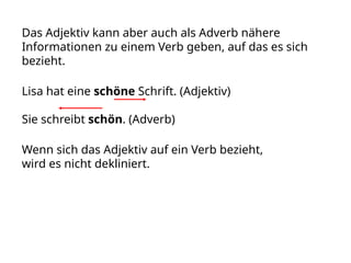 Das Adjektiv kann aber auch als Adverb nähere
Informationen zu einem Verb geben, auf das es sich
bezieht.
Lisa hat eine schöne Schrift. (Adjektiv)
Sie schreibt schön. (Adverb)
Wenn sich das Adjektiv auf ein Verb bezieht,
wird es nicht dekliniert.
 