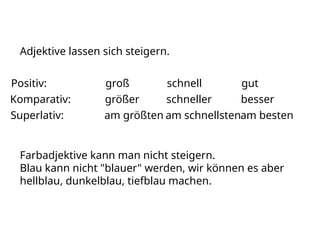 Adjektive lassen sich steigern.
Positiv: groß schnell gut
Komparativ: größer schneller besser
Superlativ: am größten am schnellstenam besten
Farbadjektive kann man nicht steigern.
Blau kann nicht "blauer" werden, wir können es aber
hellblau, dunkelblau, tiefblau machen.
 