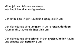 Mit Adjektiven können wir etwas
anschaulich und lebendig machen.
Der Junge ging in den Raum und schaute sich um.
Der kleine Junge ging langsam in den großen, dunklen
Raum und schaute sich ängstlich um.
Der kleine Junge ging schnell in den großen, hellen Raum
und schaute sich neugierig um.
 