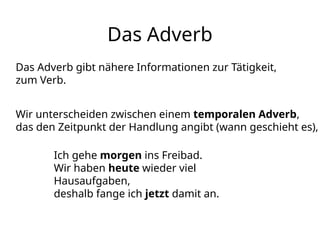 Das Adverb
Das Adverb gibt nähere Informationen zur Tätigkeit,
zum Verb.
Wir unterscheiden zwischen einem temporalen Adverb,
das den Zeitpunkt der Handlung angibt (wann geschieht es),
Ich gehe morgen ins Freibad.
Wir haben heute wieder viel
Hausaufgaben,
deshalb fange ich jetzt damit an.
 