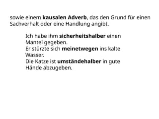 sowie einem kausalen Adverb, das den Grund für einen
Sachverhalt oder eine Handlung angibt.
Ich habe ihm sicherheitshalber einen
Mantel gegeben.
Er stürzte sich meinetwegen ins kalte
Wasser.
Die Katze ist umständehalber in gute
Hände abzugeben.
 