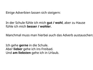 Einige Adverbien lassen sich steigern:
In der Schule fühle ich mich gut / wohl, aber zu Hause
fühle ich mich besser / wohler.
Manchmal muss man hierbei auch das Adverb austauschen:
Ich gehe gerne in die Schule.
Aber lieber gehe ich ins Freibad.
Und am liebsten gehe ich in Urlaub.
 