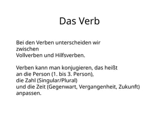 Das Verb
Bei den Verben unterscheiden wir
zwischen
Vollverben und Hilfsverben.
Verben kann man konjugieren, das heißt
an die Person (1. bis 3. Person),
die Zahl (Singular/Plural)
und die Zeit (Gegenwart, Vergangenheit, Zukunft)
anpassen.
 