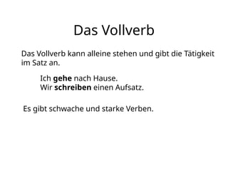 Das Vollverb
Das Vollverb kann alleine stehen und gibt die Tätigkeit
im Satz an.
Ich gehe nach Hause.
Wir schreiben einen Aufsatz.
Es gibt schwache und starke Verben.
 