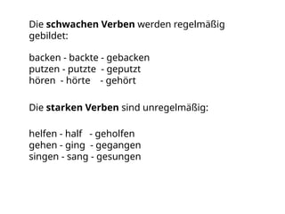 Die schwachen Verben werden regelmäßig
gebildet:
backen - backte - gebacken
putzen - putzte - geputzt
hören - hörte - gehört
Die starken Verben sind unregelmäßig:
helfen - half - geholfen
gehen - ging - gegangen
singen - sang - gesungen
 